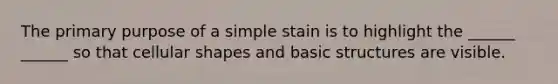 The primary purpose of a simple stain is to highlight the ______ ______ so that cellular shapes and basic structures are visible.