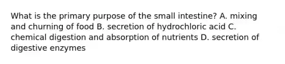 What is the primary purpose of the small intestine? A. mixing and churning of food B. secretion of hydrochloric acid C. chemical digestion and absorption of nutrients D. secretion of digestive enzymes