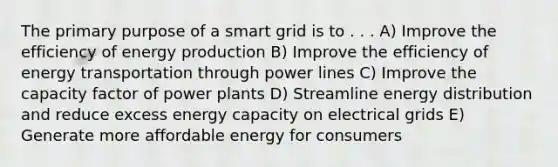 The primary purpose of a smart grid is to . . . A) Improve the efficiency of <a href='https://www.questionai.com/knowledge/k3xoUYcii1-energy-production' class='anchor-knowledge'>energy production</a> B) Improve the efficiency of <a href='https://www.questionai.com/knowledge/k23Ub39EEH-energy-transport' class='anchor-knowledge'>energy transport</a>ation through power lines C) Improve the capacity factor of power plants D) Streamline energy distribution and reduce excess energy capacity on electrical grids E) Generate more affordable energy for consumers