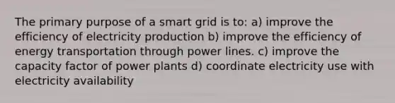 The primary purpose of a smart grid is to: a) improve the efficiency of electricity production b) improve the efficiency of energy transportation through power lines. c) improve the capacity factor of power plants d) coordinate electricity use with electricity availability