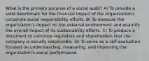 What is the primary purpose of a social audit? A) To provide a solid benchmark for the financial impact of the organization's corporate social responsibility efforts. B) To measure the organization's impact on the external environment and quantify the overall impact of its sustainability efforts. C) To produce a document to convince regulators and shareholders that the company is socially responsible. D) To serve as a self-evaluation focused on understanding, measuring, and improving the organization's social performance.