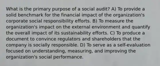 What is the primary purpose of a social audit? A) To provide a solid benchmark for the financial impact of the organization's corporate social responsibility efforts. B) To measure the organization's impact on <a href='https://www.questionai.com/knowledge/kpkoUX83Zl-the-external-environment' class='anchor-knowledge'>the external environment</a> and quantify the overall impact of its sustainability efforts. C) To produce a document to convince regulators and shareholders that the company is socially responsible. D) To serve as a self-evaluation focused on understanding, measuring, and improving the organization's social performance.