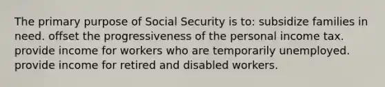 The primary purpose of Social Security is to: subsidize families in need. offset the progressiveness of the personal income tax. provide income for workers who are temporarily unemployed. provide income for retired and disabled workers.