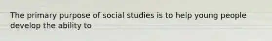 The primary purpose of social studies is to help young people develop the ability to