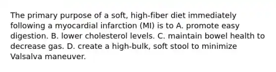 The primary purpose of a soft, high-fiber diet immediately following a myocardial infarction (MI) is to A. promote easy digestion. B. lower cholesterol levels. C. maintain bowel health to decrease gas. D. create a high-bulk, soft stool to minimize Valsalva maneuver.