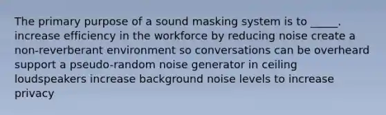 The primary purpose of a sound masking system is to _____. increase efficiency in the workforce by reducing noise create a non-reverberant environment so conversations can be overheard support a pseudo-random noise generator in ceiling loudspeakers increase background noise levels to increase privacy