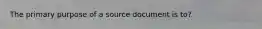 The primary purpose of a source document is to?