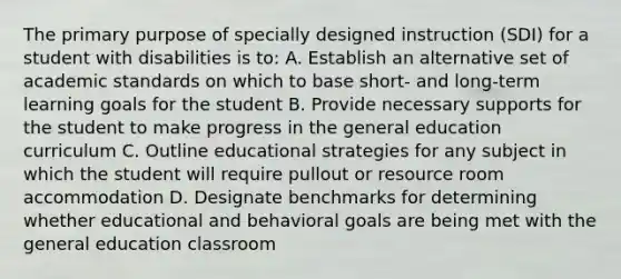 The primary purpose of specially designed instruction (SDI) for a student with disabilities is to: A. Establish an alternative set of academic standards on which to base short- and long-term learning goals for the student B. Provide necessary supports for the student to make progress in the general education curriculum C. Outline educational strategies for any subject in which the student will require pullout or resource room accommodation D. Designate benchmarks for determining whether educational and behavioral goals are being met with the general education classroom