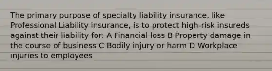 The primary purpose of specialty liability insurance, like Professional Liability insurance, is to protect high-risk insureds against their liability for: A Financial loss B Property damage in the course of business C Bodily injury or harm D Workplace injuries to employees