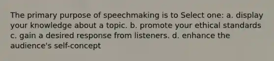 The primary purpose of speechmaking is to Select one: a. display your knowledge about a topic. b. promote your ethical standards c. gain a desired response from listeners. d. enhance the audience's self-concept