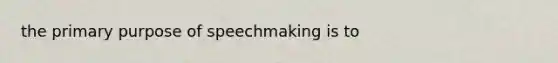 the primary purpose of speechmaking is to