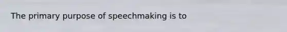 The primary purpose of speechmaking is to