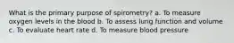 What is the primary purpose of spirometry? a. To measure oxygen levels in the blood b. To assess lung function and volume c. To evaluate heart rate d. To measure blood pressure