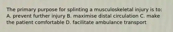 The primary purpose for splinting a musculoskeletal injury is to: A. prevent further injury B. maximise distal circulation C. make the patient comfortable D. facilitate ambulance transport