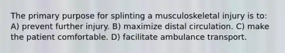 The primary purpose for splinting a musculoskeletal injury is to: A) prevent further injury. B) maximize distal circulation. C) make the patient comfortable. D) facilitate ambulance transport.