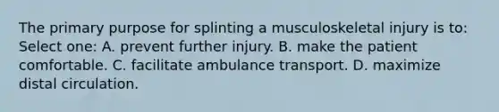 The primary purpose for splinting a musculoskeletal injury is to: Select one: A. prevent further injury. B. make the patient comfortable. C. facilitate ambulance transport. D. maximize distal circulation.