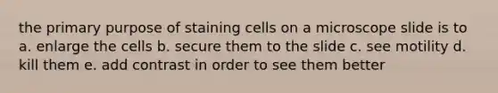 the primary purpose of staining cells on a microscope slide is to a. enlarge the cells b. secure them to the slide c. see motility d. kill them e. add contrast in order to see them better