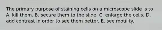 The primary purpose of staining cells on a microscope slide is to A. kill them. B. secure them to the slide. C. enlarge the cells. D. add contrast in order to see them better. E. see motility.