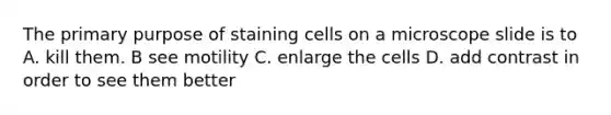 The primary purpose of staining cells on a microscope slide is to A. kill them. B see motility C. enlarge the cells D. add contrast in order to see them better