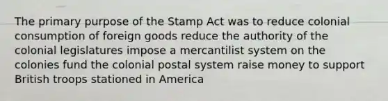 The primary purpose of the Stamp Act was to reduce colonial consumption of foreign goods reduce the authority of the colonial legislatures impose a mercantilist system on the colonies fund the colonial postal system raise money to support British troops stationed in America