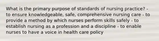 What is the primary purpose of standards of nursing practice? - to ensure knowledgeable, safe, comprehensive nursing care - to provide a method by which nurses perform skills safely - to establish nursing as a profession and a discipline - to enable nurses to have a voice in health care policy