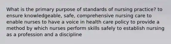 What is the primary purpose of standards of nursing practice? to ensure knowledgeable, safe, comprehensive nursing care to enable nurses to have a voice in health care policy to provide a method by which nurses perform skills safely to establish nursing as a profession and a discipline