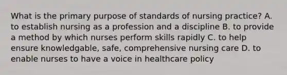 What is the primary purpose of standards of nursing practice? A. to establish nursing as a profession and a discipline B. to provide a method by which nurses perform skills rapidly C. to help ensure knowledgable, safe, comprehensive nursing care D. to enable nurses to have a voice in healthcare policy