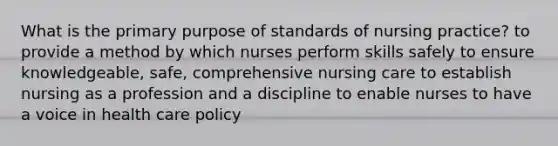 What is the primary purpose of standards of nursing practice? to provide a method by which nurses perform skills safely to ensure knowledgeable, safe, comprehensive nursing care to establish nursing as a profession and a discipline to enable nurses to have a voice in health care policy