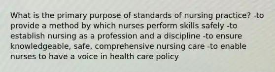 What is the primary purpose of standards of nursing practice? -to provide a method by which nurses perform skills safely -to establish nursing as a profession and a discipline -to ensure knowledgeable, safe, comprehensive nursing care -to enable nurses to have a voice in health care policy