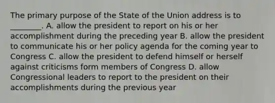 The primary purpose of the State of the Union address is to ________. A. allow the president to report on his or her accomplishment during the preceding year B. allow the president to communicate his or her policy agenda for the coming year to Congress C. allow the president to defend himself or herself against criticisms form members of Congress D. allow Congressional leaders to report to the president on their accomplishments during the previous year