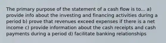 The primary purpose of the statement of a cash flow is to... a) provide info about the investing and financing activities during a period b) prove that revenues exceed expenses if there is a net income c) provide information about the cash receipts and cash payments during a period d) facilitate banking relationships