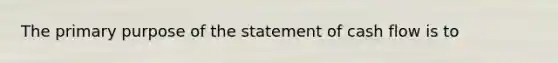 The primary purpose of the statement of cash flow is to