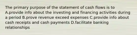 The primary purpose of the statement of cash flows is to A.provide info about the investing and financing activities during a period B.prove revenue exceed expenses C.provide info about cash receipts and cash payments D.facilitate banking relationships