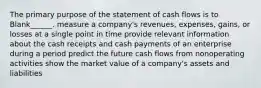 The primary purpose of the statement of cash flows is to Blank______. measure a company's revenues, expenses, gains, or losses at a single point in time provide relevant information about the cash receipts and cash payments of an enterprise during a period predict the future cash flows from nonoperating activities show the market value of a company's assets and liabilities