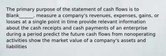 The primary purpose of the statement of cash flows is to Blank______. measure a company's revenues, expenses, gains, or losses at a single point in time provide relevant information about the cash receipts and cash payments of an enterprise during a period predict the future cash flows from nonoperating activities show the market value of a company's assets and liabilities