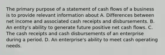 The primary purpose of a statement of cash flows of a business is to provide relevant information about A. Differences between net income and associated cash receipts and disbursements. B. An entity's ability to generate future positive net cash flows. C. The cash receipts and cash disbursements of an enterprise during a period. D. An enterprise's ability to meet cash operating needs.