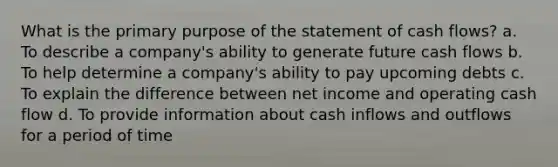 What is the primary purpose of the statement of cash flows? a. To describe a company's ability to generate future cash flows b. To help determine a company's ability to pay upcoming debts c. To explain the difference between net income and operating cash flow d. To provide information about cash inflows and outflows for a period of time