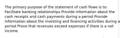 The primary purpose of the statement of cash flows is to: Facilitate banking relationships Provide information about the cash receipts and cash payments during a period Provide information about the investing and financing activities during a period Prove that revenues exceed expenses if there is a net income