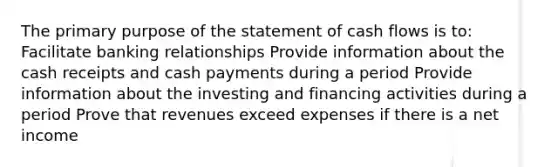 The primary purpose of the statement of cash flows is to: Facilitate banking relationships Provide information about the cash receipts and cash payments during a period Provide information about the investing and financing activities during a period Prove that revenues exceed expenses if there is a net income