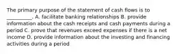 The primary purpose of the statement of cash flows is to __________. A. facilitate banking relationships B. provide information about the cash receipts and cash payments during a period C. prove that revenues exceed expenses if there is a net income D. provide information about the investing and financing activities during a period