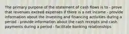 The primary purpose of the statement of cash flows is to - prove that revenues exceed expenses if there is a net income - provide information about the investing and financing activities during a period - provide information about the cash receipts and cash payments during a period - facilitate banking relationships