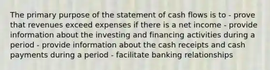 The primary purpose of the statement of cash flows is to - prove that revenues exceed expenses if there is a net income - provide information about the investing and financing activities during a period - provide information about the cash receipts and cash payments during a period - facilitate banking relationships