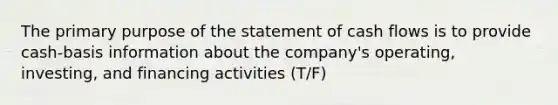 The primary purpose of the statement of cash flows is to provide cash-basis information about the company's operating, investing, and financing activities (T/F)