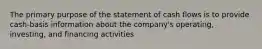 The primary purpose of the statement of cash flows is to provide cash-basis information about the company's operating, investing, and financing activities