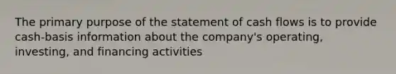 The primary purpose of the statement of cash flows is to provide cash-basis information about the company's operating, investing, and financing activities