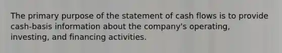 The primary purpose of the statement of cash flows is to provide cash-basis information about the company's operating, investing, and financing activities.