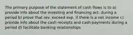 The primary purpose of the statement of cash flows is to a) provide info about the investing and financing act. during a period b) prove that rev. exceed exp. if there is a net income c) provide info about the cash receipts and cash payments during a period d) facilitate banking relationships