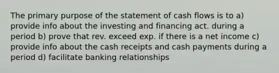 The primary purpose of the statement of cash flows is to a) provide info about the investing and financing act. during a period b) prove that rev. exceed exp. if there is a net income c) provide info about the cash receipts and cash payments during a period d) facilitate banking relationships