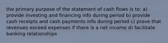 the primary purpose of the statement of cash flows is to: a) provide investing and financing info during period b) provide cash receipts and cash payments info during period c) prove that revenues exceed expenses if there is a net income d) facilitate banking relationships