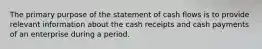 The primary purpose of the statement of cash flows is to provide relevant information about the cash receipts and cash payments of an enterprise during a period.